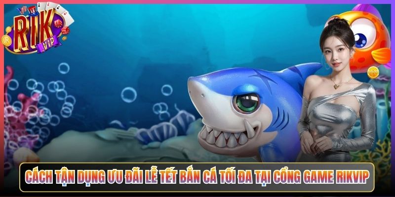 Cách Tận Dụng Ưu Đãi Lễ Tết Bắn Cá Tối Đa Tại Cổng Game Rikvip
