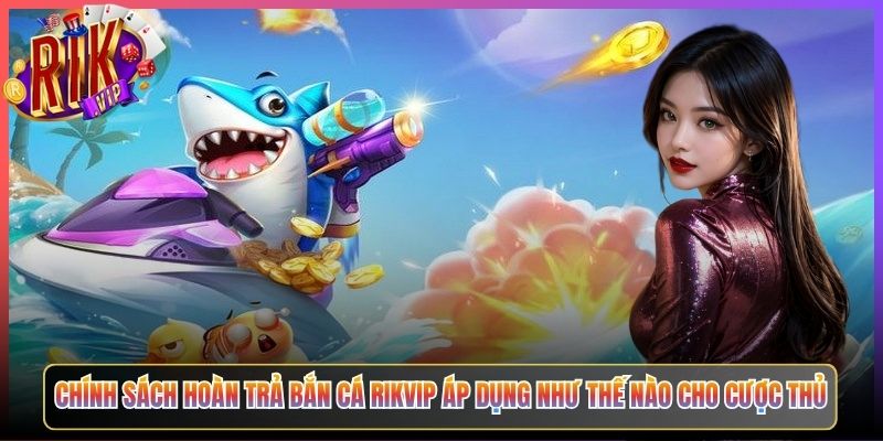Chính Sách Hoàn Trả Bắn Cá Rikvip Áp Dụng Như Thế Nào Cho Cược Thủ